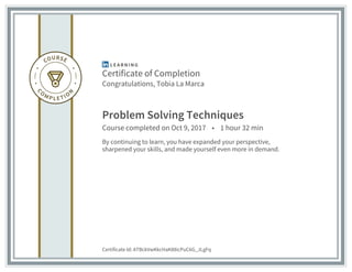 Certificate of Completion
Congratulations, Tobia La Marca
Problem Solving Techniques
Course completed on Oct 9, 2017 • 1 hour 32 min
By continuing to learn, you have expanded your perspective,
sharpened your skills, and made yourself even more in demand.
Certificate Id: ATBckVwKkcHaK88icPuC6G_JLgFq
 