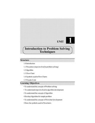 Structure
1.0Introduction
1.1 Procedure (stepsinvolved inproblemsolving)
1.2Algorithm
1.3 Flow Chart
1.4 Symbols used in Flow Charts
1.5 Pseudo Code
Learning Objectives
• To understand the concept ofProblemsolving
• To understand steps involvedin algorithmdevelopment
•To understand the concept ofAlgorithm
• DevelopAlgorithmfor simple problem
• To understand the concept ofFlowchart development
• Draw the symbols used in Flowcharts
1
UNIT
Introduction to Problem Solving
Techniques
 