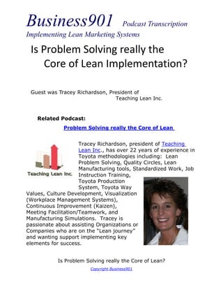 Business901                   Podcast Transcription
Implementing Lean Marketing Systems

 Is Problem Solving really the
    Core of Lean Implementation?

 Guest was Tracey Richardson, President of
                                Teaching Lean Inc.



    Related Podcast:
              Problem Solving really the Core of Lean


                     Tracey Richardson, president of Teaching
                     Lean Inc., has over 22 years of experience in
                     Toyota methodologies including: Lean
                     Problem Solving, Quality Circles, Lean
                     Manufacturing tools, Standardized Work, Job
                     Instruction Training,
                     Toyota Production
                     System, Toyota Way
Values, Culture Development, Visualization
(Workplace Management Systems),
Continuous Improvement (Kaizen),
Meeting Facilitation/Teamwork, and
Manufacturing Simulations. Tracey is
passionate about assisting Organizations or
Companies who are on the “Lean journey”
and wanting support implementing key
elements for success.


            Is Problem Solving really the Core of Lean?
                         Copyright Business901
 
