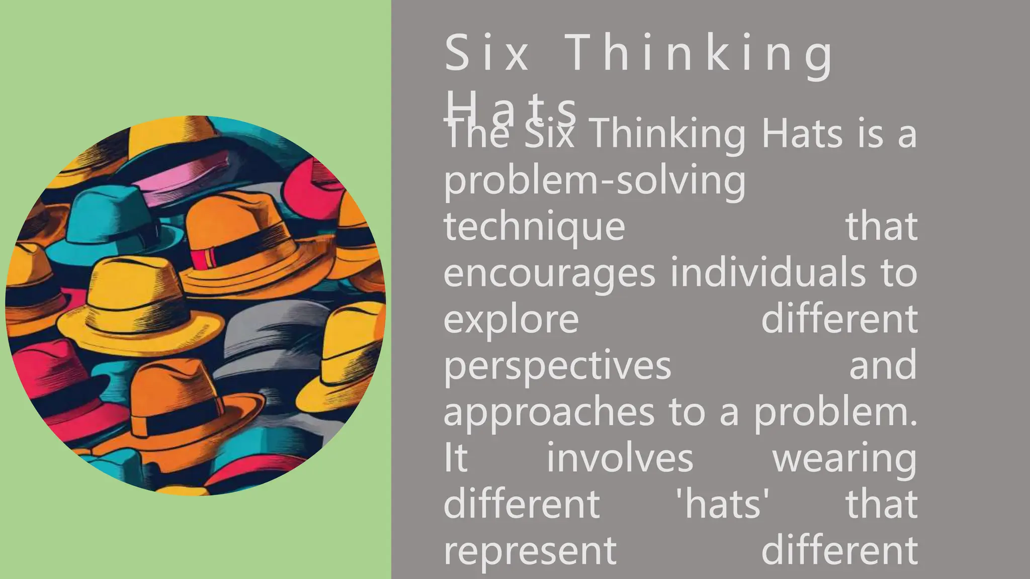 S i x T h i n k i n g
H a t s
The Six Thinking Hats is a
problem-solving
technique that
encourages individuals to
explore different
perspectives and
approaches to a problem.
It involves wearing
different 'hats' that
represent different
 