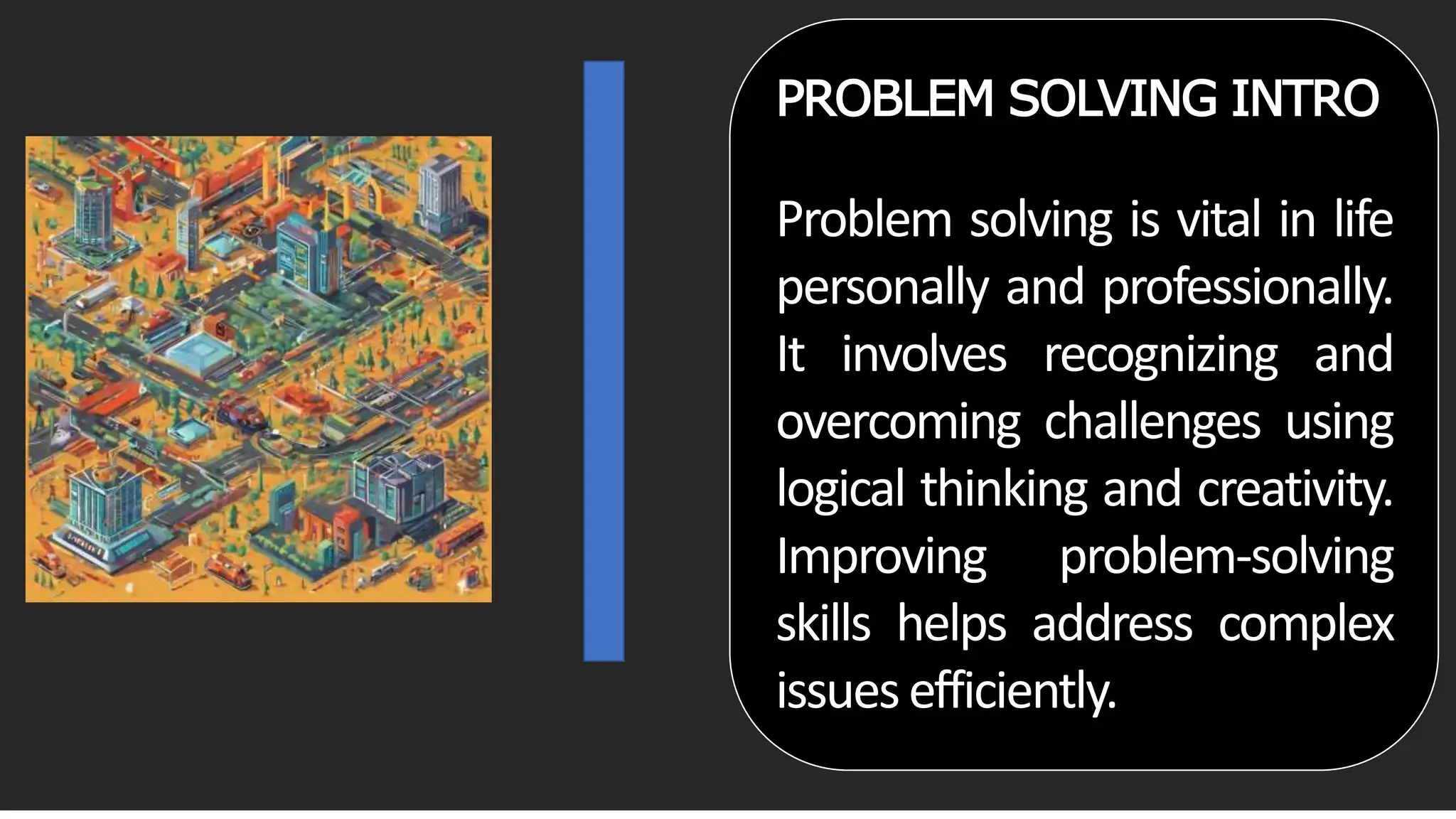 PROBLEM SOLVING INTRO
Problem solving is vital in life
personally and professionally.
It involves recognizing and
overcoming challenges using
logical thinking and creativity.
Improving problem-solving
skills helps address complex
issuesefficiently.
 