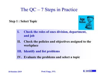 18 October 2019 Prod. Engg., SVL
The QC – 7 Steps in Practice
Step 1 : Select Topic
I. Check the roles of ones division, department,
and job
II. Check the policies and objectives assigned to the
workplace
III. Identify and list problems
IV. Evaluate the problems and select a topic
 