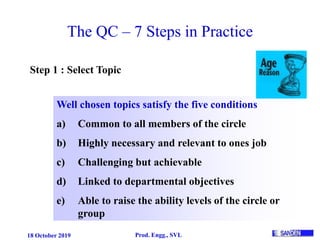 18 October 2019 Prod. Engg., SVL
The QC – 7 Steps in Practice
Step 1 : Select Topic
Well chosen topics satisfy the five conditions
a) Common to all members of the circle
b) Highly necessary and relevant to ones job
c) Challenging but achievable
d) Linked to departmental objectives
e) Able to raise the ability levels of the circle or
group
 