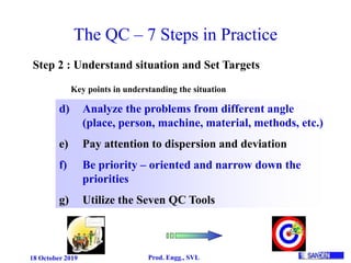 18 October 2019 Prod. Engg., SVL
The QC – 7 Steps in Practice
Step 2 : Understand situation and Set Targets
d) Analyze the problems from different angle
(place, person, machine, material, methods, etc.)
e) Pay attention to dispersion and deviation
f) Be priority – oriented and narrow down the
priorities
g) Utilize the Seven QC Tools
Key points in understanding the situation
 