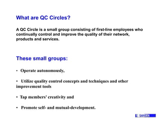 What are QC Circles?
A QC Circle is a small group consisting of first-line employees who
continually control and improve the quality of their network,
products and services.
These small groups:
• Operate autonomously,
• Utilize quality control concepts and techniques and other
improvement tools
• Tap members' creativity and
• Promote self- and mutual-development.
 
