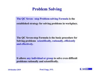 18 October 2019 Prod. Engg., SVL
Problem Solving
The QC Seven –step Problem-solving Formula is the
established strategy for solving problems in workplace.
The QC Seven-step Formula is the basic procedure for
Solving problems scientifically, rationally, efficiently
and effectively.
It allows any individual or group to solve even difficult
problems rationally and scientifically.
 