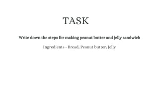 Write down the steps for making peanut butter and jelly sandwich
TASK
Ingredients - Bread, Peanut butter, Jelly
 
