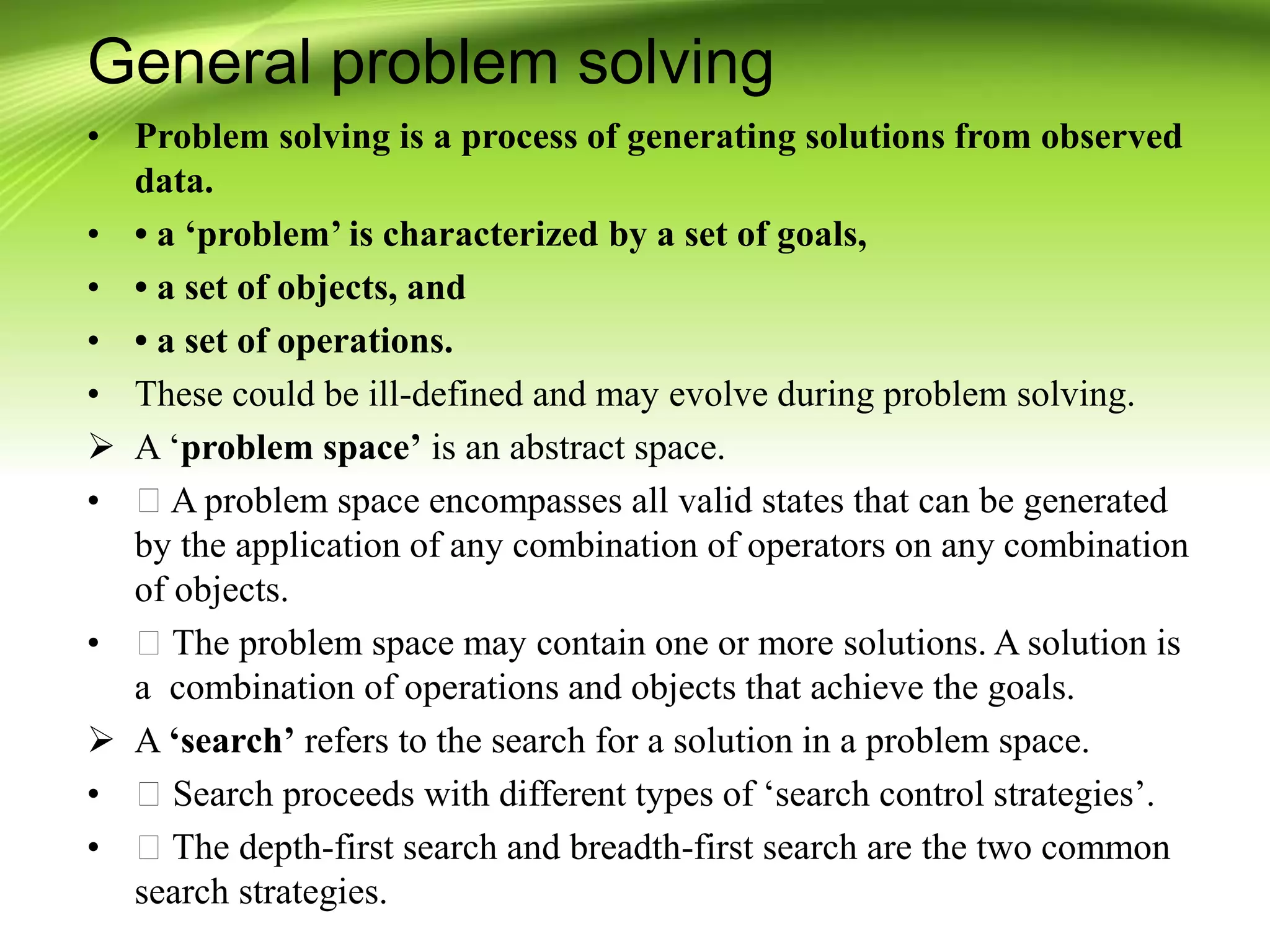 General problem solving
• Problem solving is a process of generating solutions from observed
data.
• • a ‘problem’ is characterized by a set of goals,
• • a set of objects, and
• • a set of operations.
• These could be ill-defined and may evolve during problem solving.
 A ‘problem space’ is an abstract space.
• A problem space encompasses all valid states that can be generated
by the application of any combination of operators on any combination
of objects.
• The problem space may contain one or more solutions. A solution is
a combination of operations and objects that achieve the goals.
 A ‘search’ refers to the search for a solution in a problem space.
• Search proceeds with different types of ‘search control strategies’.
• The depth-first search and breadth-first search are the two common
search strategies.
 