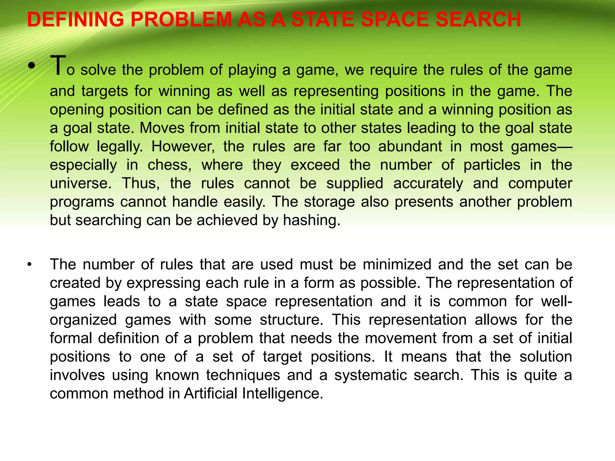 DEFINING PROBLEM AS A STATE SPACE SEARCH
• To solve the problem of playing a game, we require the rules of the game
and targets for winning as well as representing positions in the game. The
opening position can be defined as the initial state and a winning position as
a goal state. Moves from initial state to other states leading to the goal state
follow legally. However, the rules are far too abundant in most games—
especially in chess, where they exceed the number of particles in the
universe. Thus, the rules cannot be supplied accurately and computer
programs cannot handle easily. The storage also presents another problem
but searching can be achieved by hashing.
• The number of rules that are used must be minimized and the set can be
created by expressing each rule in a form as possible. The representation of
games leads to a state space representation and it is common for well-
organized games with some structure. This representation allows for the
formal definition of a problem that needs the movement from a set of initial
positions to one of a set of target positions. It means that the solution
involves using known techniques and a systematic search. This is quite a
common method in Artificial Intelligence.
 