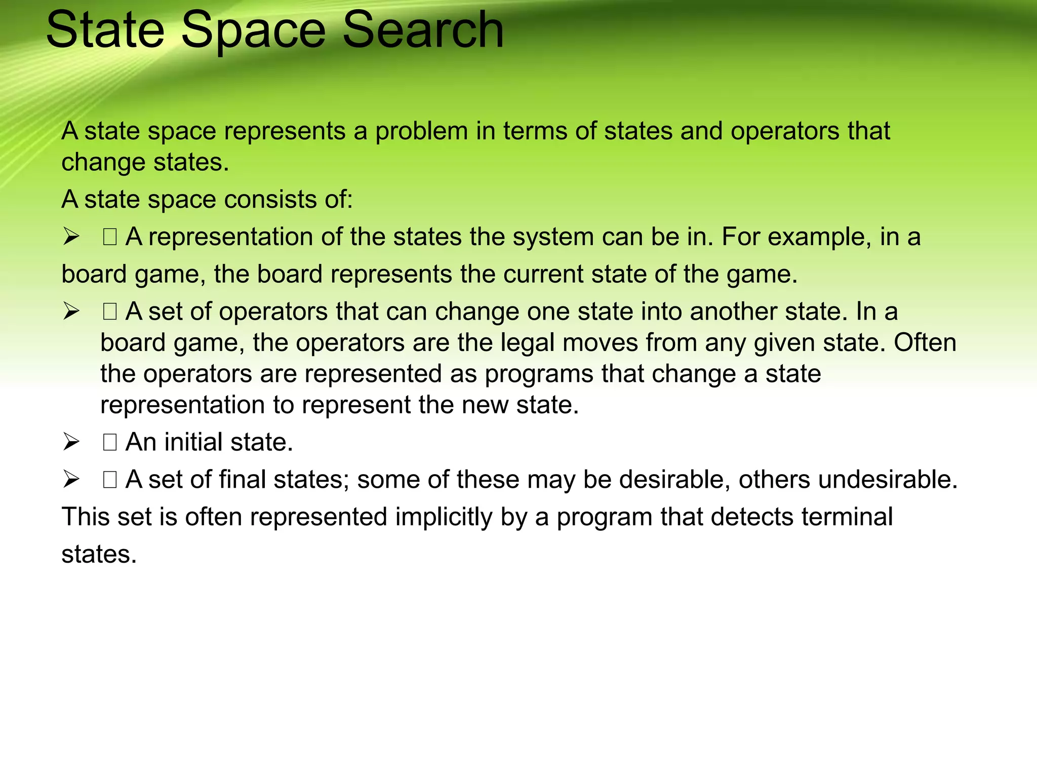 State Space Search
A state space represents a problem in terms of states and operators that
change states.
A state space consists of:
 A representation of the states the system can be in. For example, in a
board game, the board represents the current state of the game.
 A set of operators that can change one state into another state. In a
board game, the operators are the legal moves from any given state. Often
the operators are represented as programs that change a state
representation to represent the new state.
 An initial state.
 A set of final states; some of these may be desirable, others undesirable.
This set is often represented implicitly by a program that detects terminal
states.
 