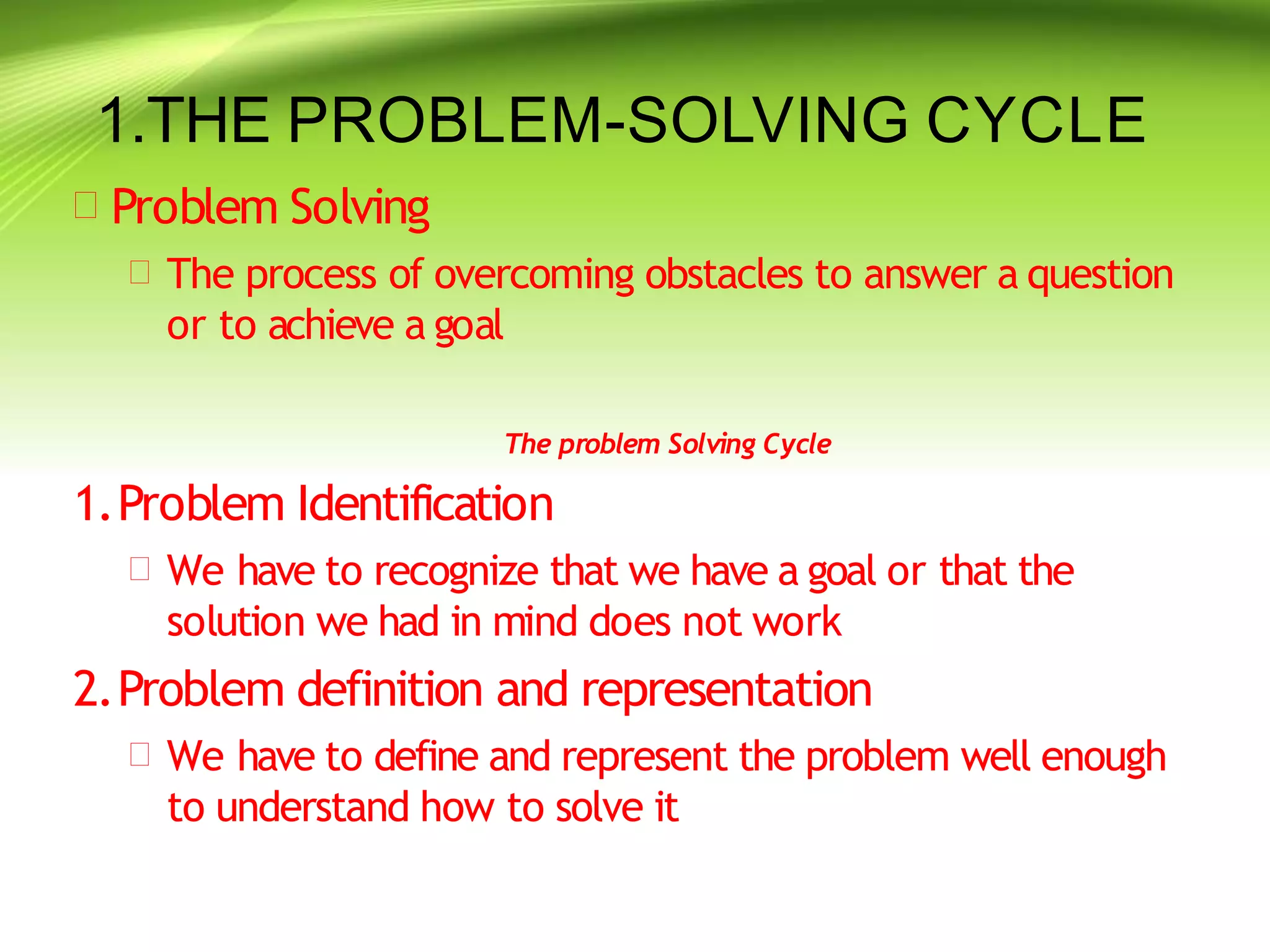 1.THE PROBLEM-SOLVING CYCLE
 Problem Solving
 The process of overcoming obstacles to answer a question
or to achieve a goal
The problem Solving Cycle
1.Problem Identification
 We have to recognize that we have a goal or that the
solution we had in mind does not work
2.Problem definition and representation
 We have to define and represent the problem well enough
to understand how to solve it
 