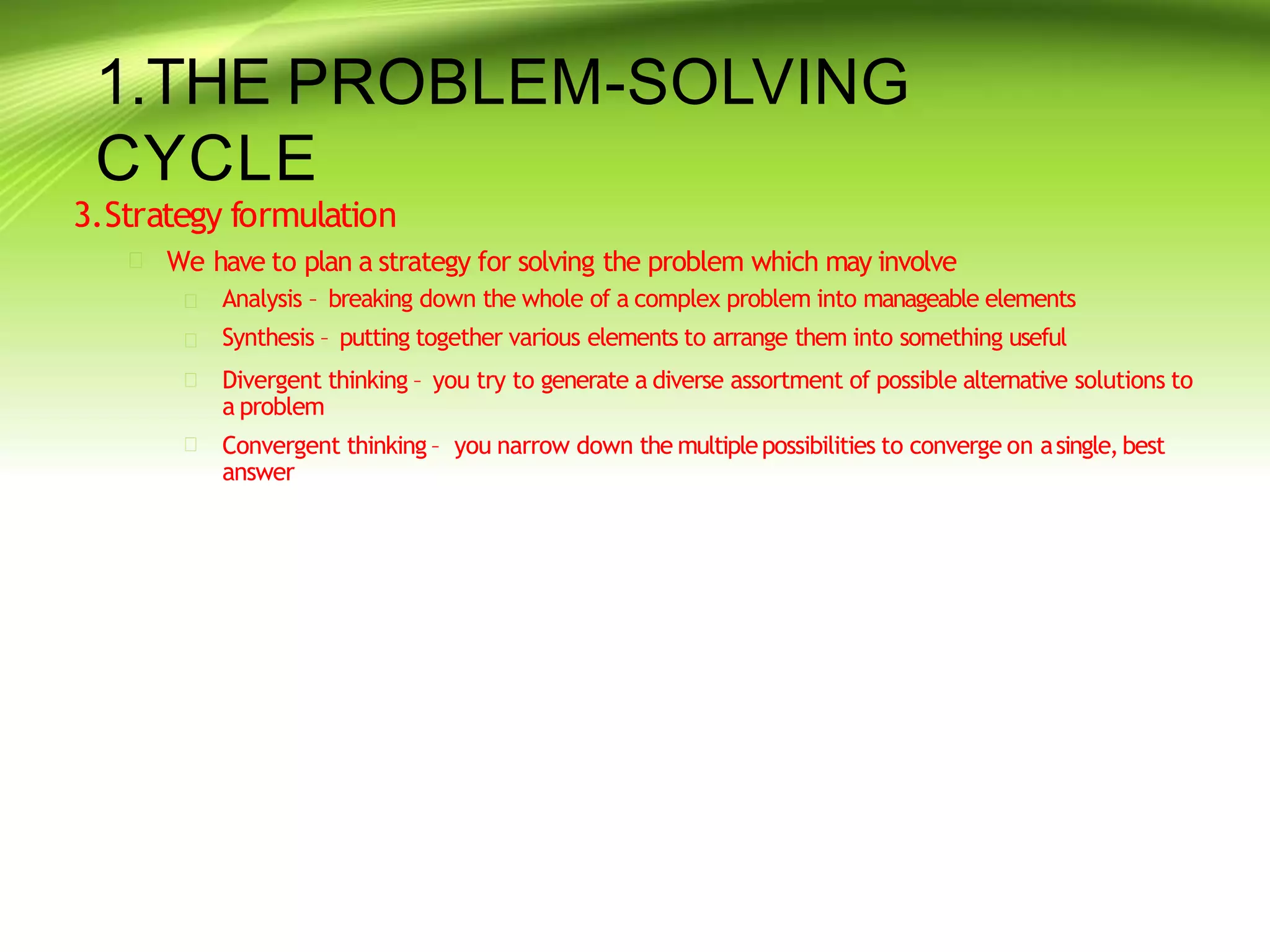 1.THE PROBLEM-SOLVING
CYCLE
3.Strategy formulation
 We have to plan a strategy for solving the problem which may involve




Analysis – breaking down the whole of a complex problem into manageable elements
Synthesis – putting together various elements to arrange them into something useful
Divergent thinking – you try to generate a diverse assortment of possible alternative solutions to
a problem
Convergent thinking – you narrow down the multiplepossibilities to converge on asingle,best
answer
 