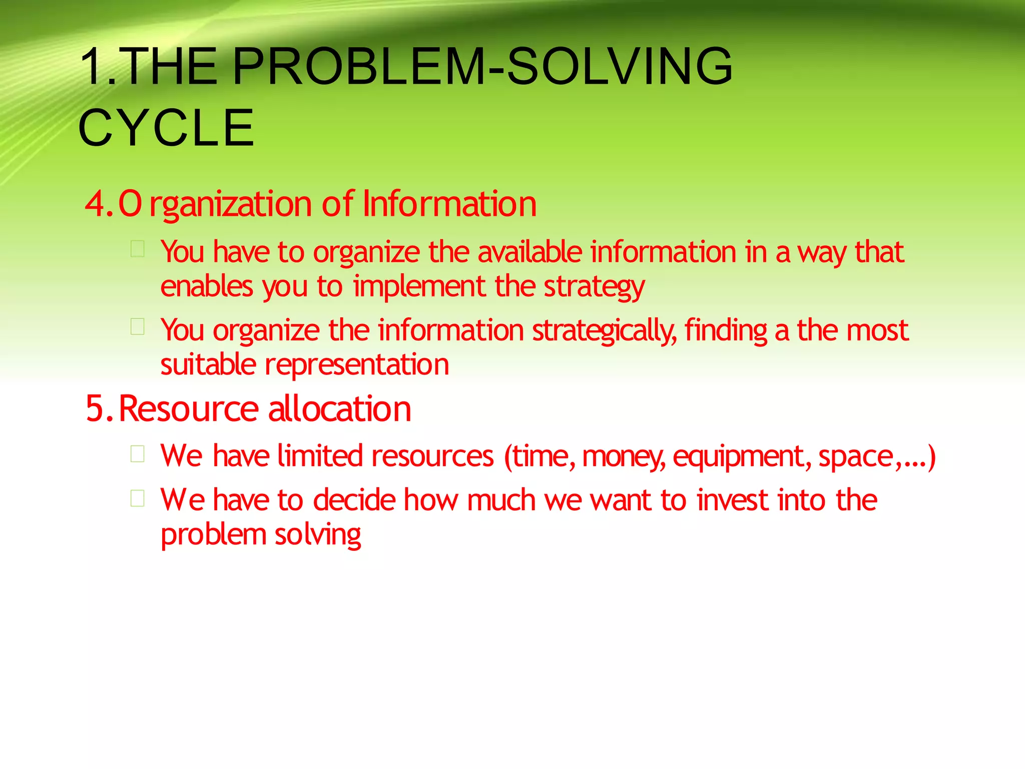 1.THE PROBLEM-SOLVING
CYCLE
4.O rganization of Information


You have to organize the available information in a way that
enables you to implement the strategy
You organize the information strategically,finding a the most
suitable representation
5.Resource allocation


We have limited resources (time,money
,equipment,space,…)
We have to decide how much we want to invest into the
problem solving
 
