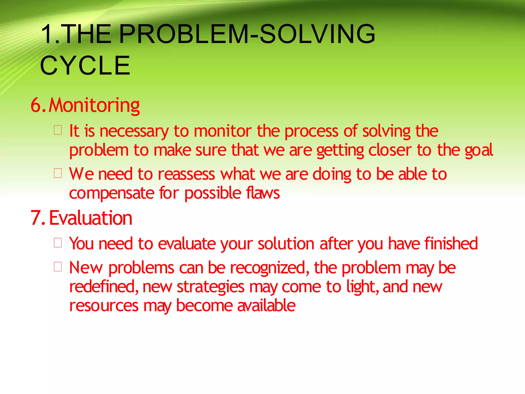 1.THE PROBLEM-SOLVING
CYCLE
6.Monitoring
 It is necessary to monitor the process of solving the
problem to make sure that we are getting closer to the goal
 We need to reassess what we are doing to be able to
compensate for possible flaws
7.Evaluation
 You need to evaluate your solution after you have finished
 New problems can be recognized,the problem may be
redefined,new strategies may come to light,and new
resources may become available
 