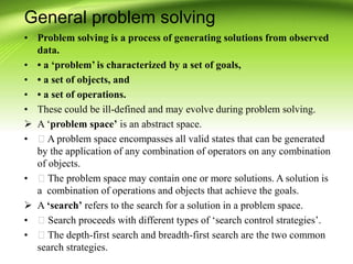 General problem solving
• Problem solving is a process of generating solutions from observed
data.
• • a ‘problem’ is characterized by a set of goals,
• • a set of objects, and
• • a set of operations.
• These could be ill-defined and may evolve during problem solving.
 A ‘problem space’ is an abstract space.
• A problem space encompasses all valid states that can be generated
by the application of any combination of operators on any combination
of objects.
• The problem space may contain one or more solutions. A solution is
a combination of operations and objects that achieve the goals.
 A ‘search’ refers to the search for a solution in a problem space.
• Search proceeds with different types of ‘search control strategies’.
• The depth-first search and breadth-first search are the two common
search strategies.
 