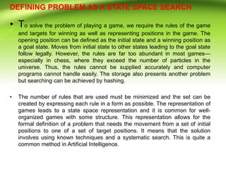 DEFINING PROBLEM AS A STATE SPACE SEARCH
• To solve the problem of playing a game, we require the rules of the game
and targets for winning as well as representing positions in the game. The
opening position can be defined as the initial state and a winning position as
a goal state. Moves from initial state to other states leading to the goal state
follow legally. However, the rules are far too abundant in most games—
especially in chess, where they exceed the number of particles in the
universe. Thus, the rules cannot be supplied accurately and computer
programs cannot handle easily. The storage also presents another problem
but searching can be achieved by hashing.
• The number of rules that are used must be minimized and the set can be
created by expressing each rule in a form as possible. The representation of
games leads to a state space representation and it is common for well-
organized games with some structure. This representation allows for the
formal definition of a problem that needs the movement from a set of initial
positions to one of a set of target positions. It means that the solution
involves using known techniques and a systematic search. This is quite a
common method in Artificial Intelligence.
 