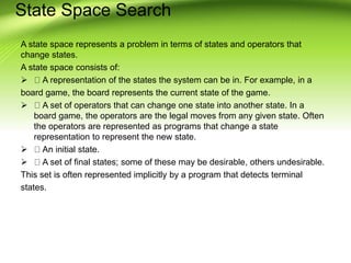 State Space Search
A state space represents a problem in terms of states and operators that
change states.
A state space consists of:
 A representation of the states the system can be in. For example, in a
board game, the board represents the current state of the game.
 A set of operators that can change one state into another state. In a
board game, the operators are the legal moves from any given state. Often
the operators are represented as programs that change a state
representation to represent the new state.
 An initial state.
 A set of final states; some of these may be desirable, others undesirable.
This set is often represented implicitly by a program that detects terminal
states.
 