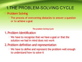 1.THE PROBLEM-SOLVING CYCLE
 Problem Solving
 The process of overcoming obstacles to answer a question
or to achieve a goal
The problem Solving Cycle
1.Problem Identification
 We have to recognize that we have a goal or that the
solution we had in mind does not work
2.Problem definition and representation
 We have to define and represent the problem well enough
to understand how to solve it
 