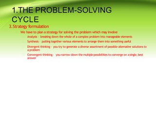 1.THE PROBLEM-SOLVING
CYCLE
3.Strategy formulation
 We have to plan a strategy for solving the problem which may involve




Analysis – breaking down the whole of a complex problem into manageable elements
Synthesis – putting together various elements to arrange them into something useful
Divergent thinking – you try to generate a diverse assortment of possible alternative solutions to
a problem
Convergent thinking – you narrow down the multiplepossibilities to converge on asingle,best
answer
 