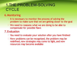 1.THE PROBLEM-SOLVING
CYCLE
6.Monitoring
 It is necessary to monitor the process of solving the
problem to make sure that we are getting closer to the goal
 We need to reassess what we are doing to be able to
compensate for possible flaws
7.Evaluation
 You need to evaluate your solution after you have finished
 New problems can be recognized,the problem may be
redefined,new strategies may come to light,and new
resources may become available
 