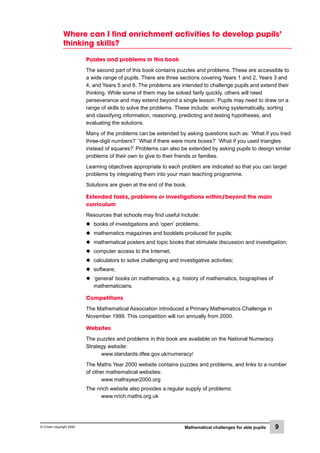 © Crown copyright 2000 Mathematical challenges for able pupils 9
Where can I find enrichment activities to develop pupils’
thinking skills?
Puzzles and problems in this book
The second part of this book contains puzzles and problems. These are accessible to
a wide range of pupils. There are three sections covering Years 1 and 2, Years 3 and
4, and Years 5 and 6. The problems are intended to challenge pupils and extend their
thinking. While some of them may be solved fairly quickly, others will need
perseverance and may extend beyond a single lesson. Pupils may need to draw on a
range of skills to solve the problems. These include: working systematically, sorting
and classifying information, reasoning, predicting and testing hypotheses, and
evaluating the solutions.
Many of the problems can be extended by asking questions such as: ‘What if you tried
three-digit numbers?’ ‘What if there were more boxes?’ ‘What if you used triangles
instead of squares?’ Problems can also be extended by asking pupils to design similar
problems of their own to give to their friends or families.
Learning objectives appropriate to each problem are indicated so that you can target
problems by integrating them into your main teaching programme.
Solutions are given at the end of the book.
Extended tasks, problems or investigations within/beyond the main
curriculum
Resources that schools may find useful include:
x books of investigations and ‘open’ problems;
x mathematics magazines and booklets produced for pupils;
x mathematical posters and topic books that stimulate discussion and investigation;
x computer access to the Internet;
x calculators to solve challenging and investigative activities;
x software;
x ‘general’ books on mathematics, e.g. history of mathematics, biographies of
mathematicians.
Competitions
The Mathematical Association introduced a Primary Mathematics Challenge in
November 1999. This competition will run annually from 2000.
Websites
The puzzles and problems in this book are available on the National Numeracy
Strategy website:
www.standards.dfee.gov.uk/numeracy/
The Maths Year 2000 website contains puzzles and problems, and links to a number
of other mathematical websites:
www.mathsyear2000.org
The nrich website also provides a regular supply of problems:
www.nrich.maths.org.uk
 