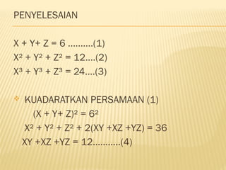 PENYELESAIAN
X + Y+ Z = 6 ..........(1)
X² + Y² + Z² = 12....(2)
X³ + Y³ + Z³ = 24....(3)
 KUADARATKAN PERSAMAAN (1)
(X + Y+ Z)² = 6²
X² + Y² + Z² + 2(XY +XZ +YZ) = 36
XY +XZ +YZ = 12...........(4)
 