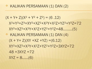  KALIKAN PERSAMAAN (1) DAN (2)
(X + Y+ Z)(X² + Y² + Z²) = (6 .12)
X³+Y³+Z³+XY²+XZ²+X²Y+X²Z+YZ²+Y²Z=72
XY²+XZ²+X²Y+X²Z+YZ²+Y²Z=48.........(5)
 KALIKAN PERSAMAAN (1) DAN (4)
(X + Y+ Z)(XY +XZ +YZ) =(6.12)
XY²+XZ²+X²Y+X²Z+YZ²+Y²Z+3XYZ=72
48 +3XYZ =72
XYZ = 8......(6)
 