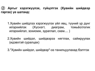 ② Аргыг хэрэгжүүлэх, гүйцэтгэх (Хувийн шийдвэр
гаргах) үе шатанд:
1.Хувийн шийдлээ хэрэгжүүлэх үйл явц, түүний үр дүнг
илэрхийлэх (Хүснэгт, диаграм, томьёо/логик
илэрхийлэл, зохиомж, зураглал, схем.... )
2.Хувийн шийдэл, шийдвэрээ нягтлах, сайжруулах
(идэвхтэй суралцах)
3."Хувийн шийдэл, шийдвэр"-ээ танилцуулахад бэлтгэх
 