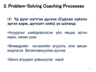 13
3. Problem-Solving Coaching Processes
(4) Үр дүнг нэгтгэн дүгнэх (Сурсан зүйлээ
эргэн харж, дүгнэлт хийх) үе шатанд:
•Асуудлыг шийдвэрлэсэн үйл явцаа эргэн
харж, хянан үзэх
•Өнөөдрийн хичээлийн агуулга, олж авсан
мэдлэгээ баталгаажуулан дүгнэх
•Шинэ асуудал дэвшүүлэх зэрэг
 