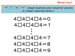 “+”, “-”, “×”, “÷” тэмдэг ашиглан үнэн тэнцэтгэл үүсгэнэ
үү. (Хаалт ашиглаж болно.)
４□４□４□４＝０
４□４□４□４＝７
４□４□４□４＝８
４□４□４□４＝９
４□４□４□４＝１…
(Break time)
 