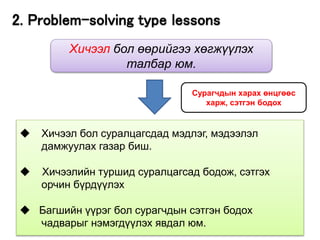 18
◆ Хичээл бол суралцагсдад мэдлэг, мэдээлэл
дамжуулах газар биш.
◆ Хичээлийн туршид суралцагсад бодож, сэтгэх
орчин бүрдүүлэх
◆ Багшийн үүрэг бол сурагчдын сэтгэн бодох
чадварыг нэмэгдүүлэх явдал юм.
Хичээл бол өөрийгээ хөгжүүлэх
талбар юм.
Сурагчдын харах өнцгөөс
харж, сэтгэн бодох
2. Problem-solving type lessons
 