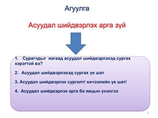 Агуулга
Асуудал шийдвэрлэх арга зүй
1. Сурагчдыг яагаад асуудал шийдвэрлэхэд сургах
хэрэгтэй вэ?
2. Асуудал шийдвэрлэхэд сургах үе шат
3. Асуудал шийдвэрлэх сургалт/ хичээлийн үе шат/
4. Асуудал шийдвэрлэх арга ба явцын үнэлгээ
2
 