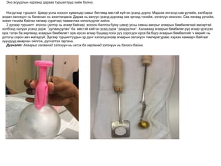 Энэ асуудлын хүрээнд дараах туршилтууд хийж болно.
Нэгдүгээр туршилт: Цэвэр усны хоосон хуванцар савыг бөглөөд мөстэй хүйтэн усанд дүрнэ. Мэдээж ингэхэд сав үрчийж, хэлбэрээ
алдан эзлэхүүн нь багассан нь ажиглагдана. Дараа нь халуун усанд дүрэхэд сав эргээд тэнийж, эзлэхүүн ихэссэн. Сав яагаад үрчийж,
эсвэл тэнийж байгаа талаар сурагчид таамаглаж хэлэлцүүлэг хийнэ.
2 дугаар туршилт: хоосон (дотор нь агаар байгаа) хоосон баллон буюу цэвэр усны савны амсрыг агаарын бөмбөлөгний амсартай
холбоод халуун усанд дүрж "дулаацуулах” ба мөстэй хэйтэн усад дүрж “дааруулна”. Халаахад агаарын бөмбөлөг рүү агаар үрэгдэн
орж тэлэх ба хөргөхөд агаарын бөмбөлөгт орж ирсэн агаар буцаад лонх руу сорогдон орох ба бүүр агаарын бөмбөлгийг ч өөрийг нь
дотогш сорон авч магадгүй. Эдгээр туршилтуудын үр дүнг хэлэлцсэнээр агаарын эзлэхүүн температураас хэрхэн хамаарч байгааг
хүүхдүүд амархан ойлгож, дүгнэлтээ гаргана.
Дүгнэлт: Агаарыг халаахад эзлэхүүн нь ихсэх ба хөргөхөд эзлэхүүн нь багасч байна.
 