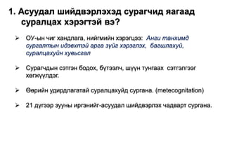  ОУ-ын чиг хандлага, нийгмийн хэрэгцээ: Анги танхимд
сургалтын идэвхтэй арга зүйг хэрэглэх, багшлахуй,
суралцахуйн хувьсгал
 Сурагчдын сэтгэн бодох, бүтээлч, шүүн тунгаах сэтгэлгээг
хөгжүүлдэг.
 Өөрийн удирдлагатай суралцахуйд сургана. (metecognitation)
 21 дүгээр зууны иргэнийг-асуудал шийдвэрлэх чадварт сургана.
1. Асуудал шийдвэрлэхэд сурагчид яагаад
суралцах хэрэгтэй вэ?
 