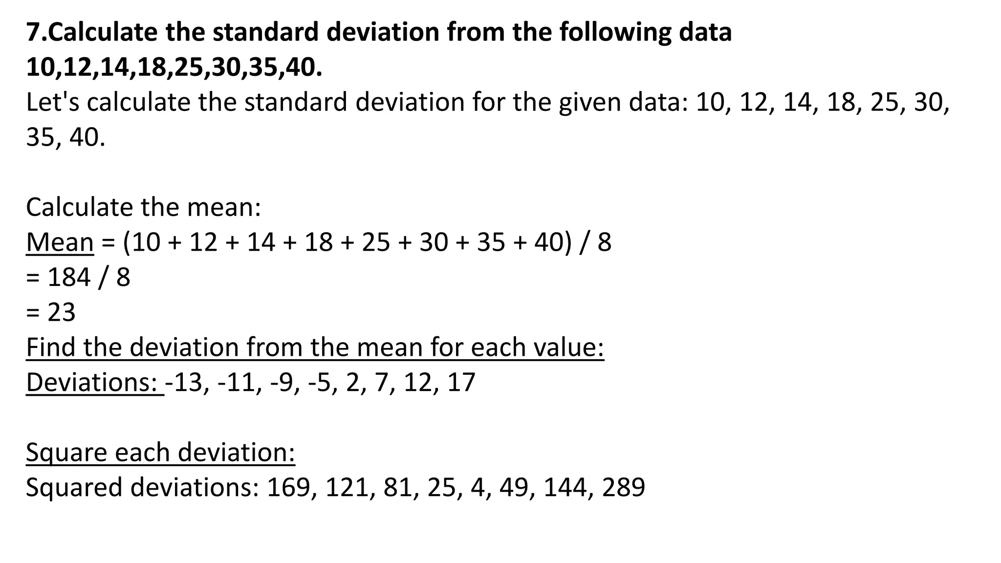 7.Calculate the standard deviation from the following data
10,12,14,18,25,30,35,40.
Let's calculate the standard deviation for the given data: 10, 12, 14, 18, 25, 30,
35, 40.
Calculate the mean:
Mean = (10 + 12 + 14 + 18 + 25 + 30 + 35 + 40) / 8
= 184 / 8
= 23
Find the deviation from the mean for each value:
Deviations: -13, -11, -9, -5, 2, 7, 12, 17
Square each deviation:
Squared deviations: 169, 121, 81, 25, 4, 49, 144, 289
 