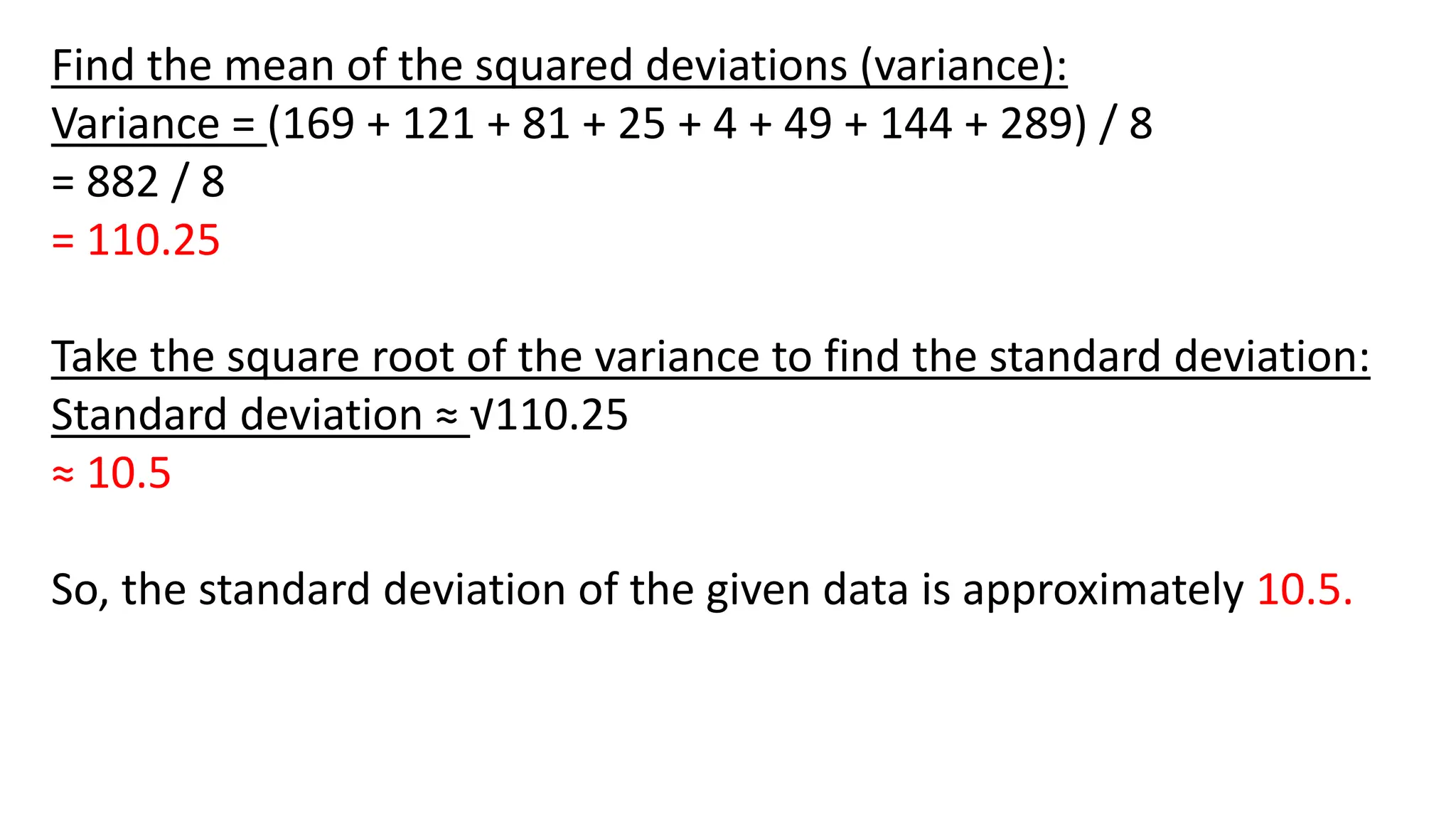 Find the mean of the squared deviations (variance):
Variance = (169 + 121 + 81 + 25 + 4 + 49 + 144 + 289) / 8
= 882 / 8
= 110.25
Take the square root of the variance to find the standard deviation:
Standard deviation ≈ √110.25
≈ 10.5
So, the standard deviation of the given data is approximately 10.5.
 