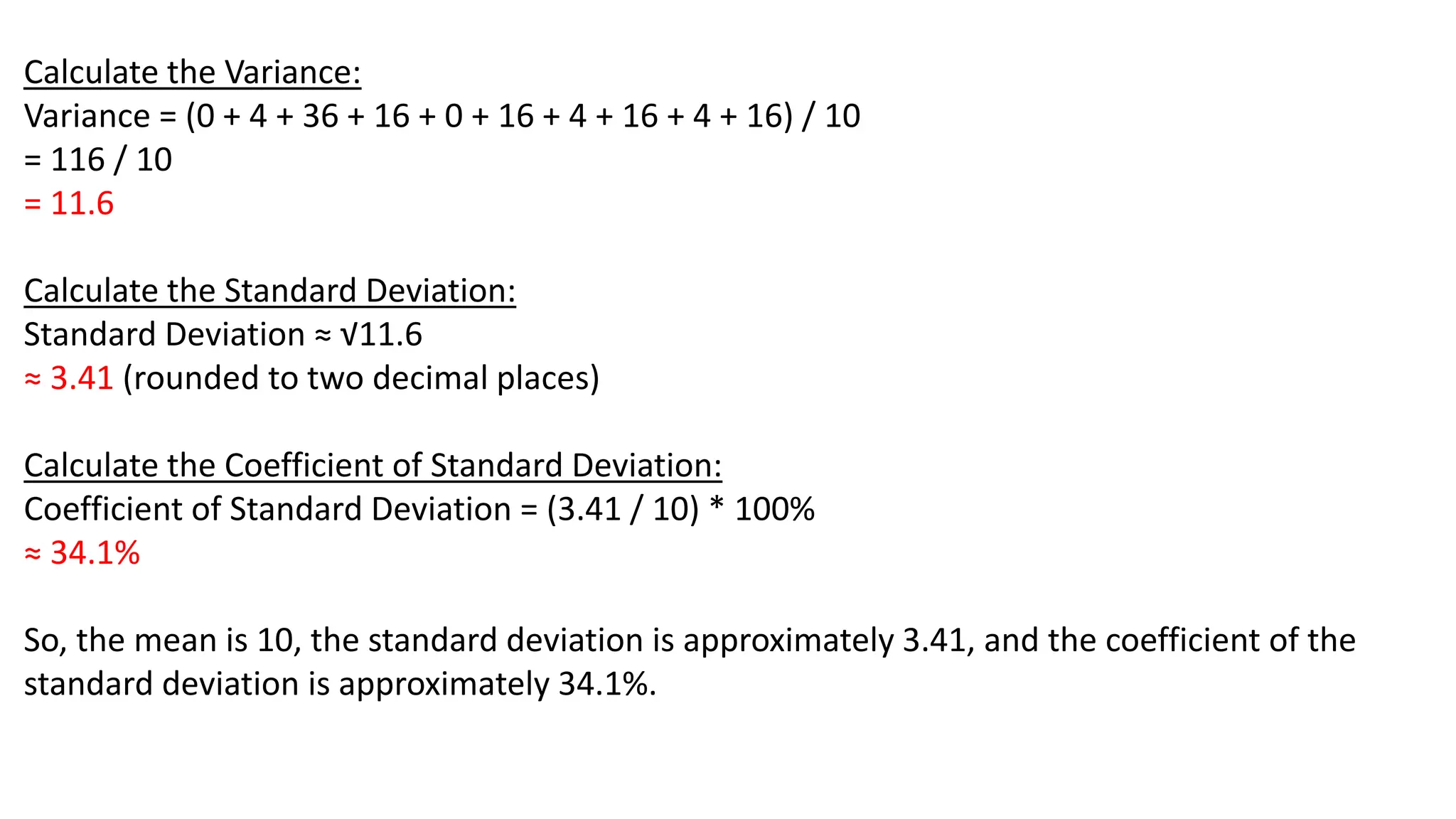 Calculate the Variance:
Variance = (0 + 4 + 36 + 16 + 0 + 16 + 4 + 16 + 4 + 16) / 10
= 116 / 10
= 11.6
Calculate the Standard Deviation:
Standard Deviation ≈ √11.6
≈ 3.41 (rounded to two decimal places)
Calculate the Coefficient of Standard Deviation:
Coefficient of Standard Deviation = (3.41 / 10) * 100%
≈ 34.1%
So, the mean is 10, the standard deviation is approximately 3.41, and the coefficient of the
standard deviation is approximately 34.1%.
 