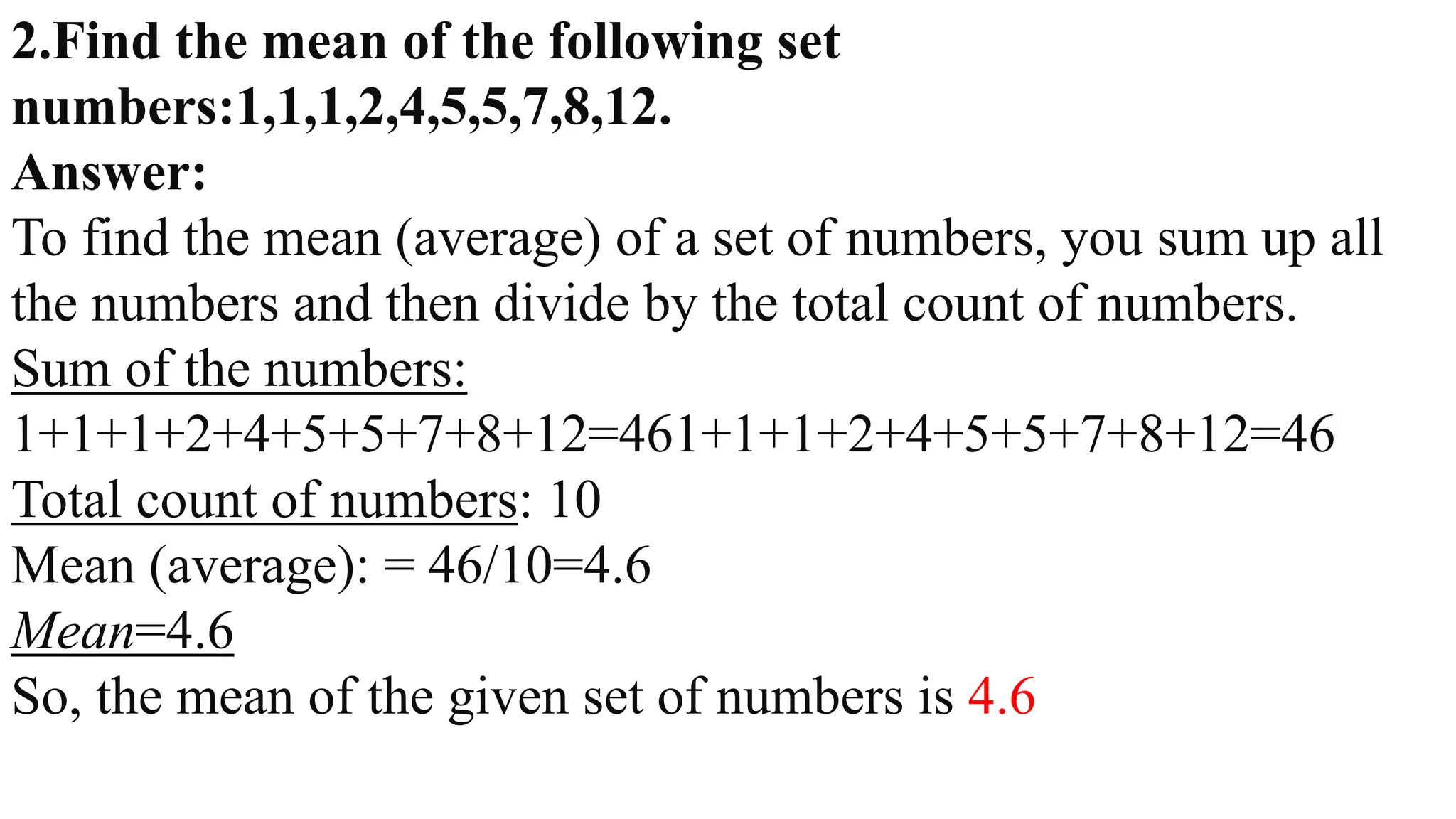 2.Find the mean of the following set
numbers:1,1,1,2,4,5,5,7,8,12.
Answer:
To find the mean (average) of a set of numbers, you sum up all
the numbers and then divide by the total count of numbers.
Sum of the numbers:
1+1+1+2+4+5+5+7+8+12=461+1+1+2+4+5+5+7+8+12=46
Total count of numbers: 10
Mean (average): = 46/10=4.6
Mean=4.6
So, the mean of the given set of numbers is 4.6
 