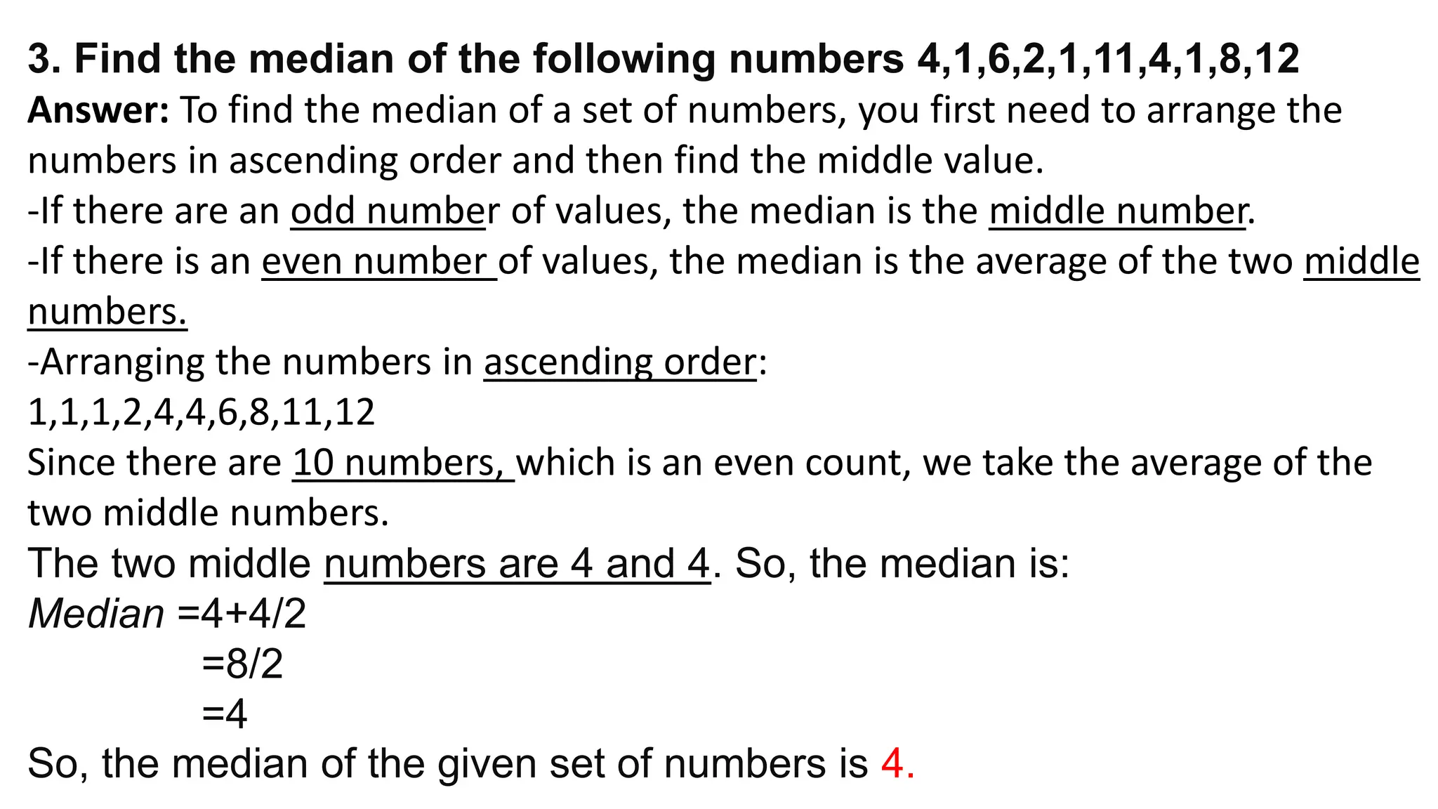 3. Find the median of the following numbers 4,1,6,2,1,11,4,1,8,12
Answer: To find the median of a set of numbers, you first need to arrange the
numbers in ascending order and then find the middle value.
-If there are an odd number of values, the median is the middle number.
-If there is an even number of values, the median is the average of the two middle
numbers.
-Arranging the numbers in ascending order:
1,1,1,2,4,4,6,8,11,12
Since there are 10 numbers, which is an even count, we take the average of the
two middle numbers.
The two middle numbers are 4 and 4. So, the median is:
Median =4+4​/2
=8​/2
=4
So, the median of the given set of numbers is 4.
 
