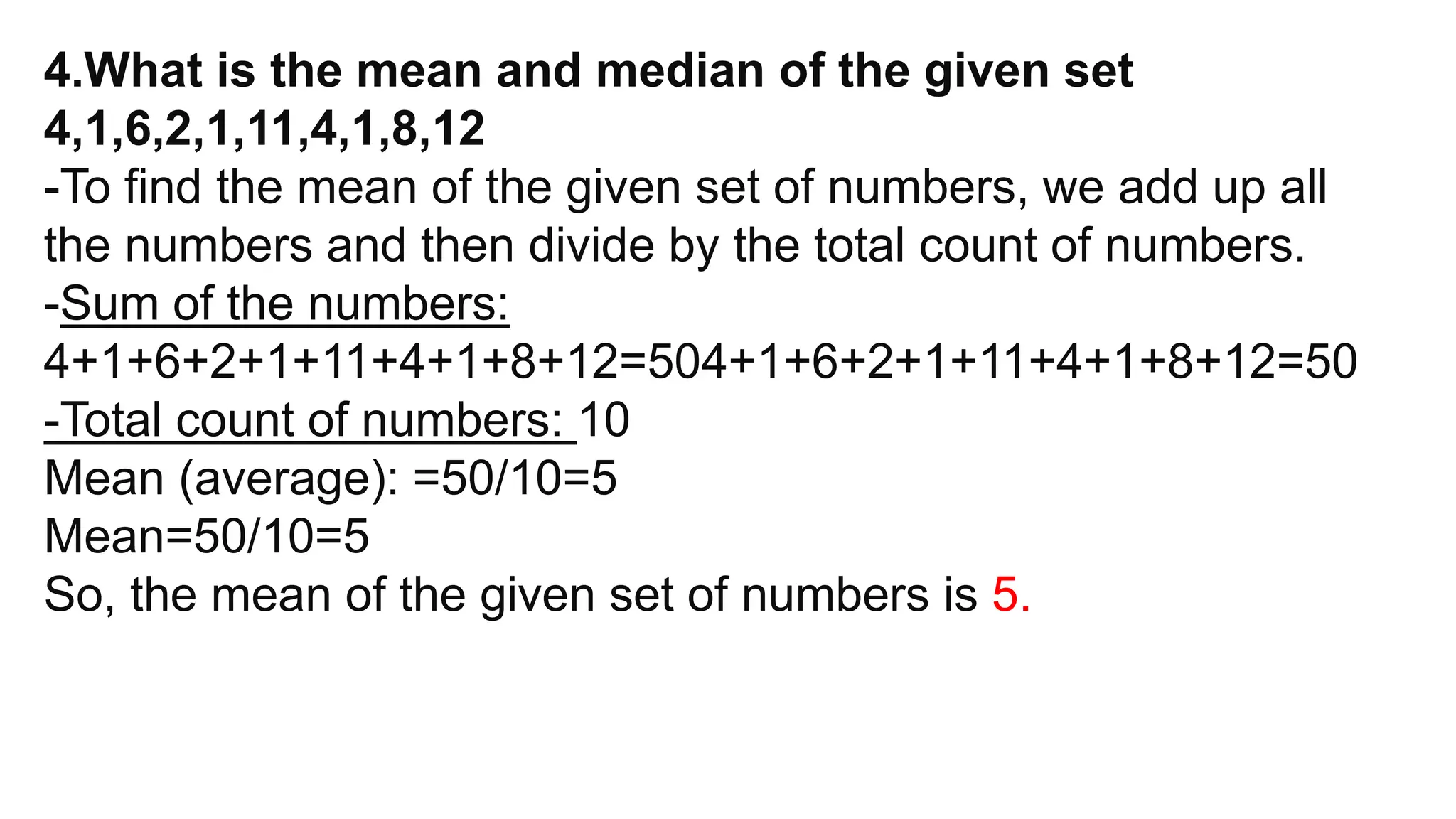 4.What is the mean and median of the given set
4,1,6,2,1,11,4,1,8,12
-To find the mean of the given set of numbers, we add up all
the numbers and then divide by the total count of numbers.
-Sum of the numbers:
4+1+6+2+1+11+4+1+8+12=504+1+6+2+1+11+4+1+8+12=50
-Total count of numbers: 10
Mean (average): =50/10=5
Mean=50/10​=5
So, the mean of the given set of numbers is 5.
 