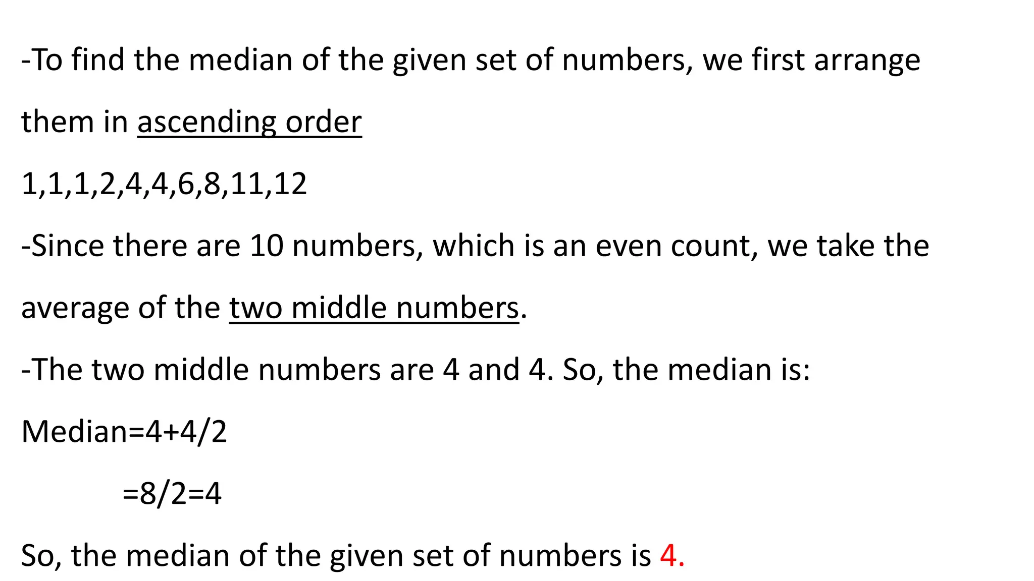 -To find the median of the given set of numbers, we first arrange
them in ascending order
1,1,1,2,4,4,6,8,11,12
-Since there are 10 numbers, which is an even count, we take the
average of the two middle numbers.
-The two middle numbers are 4 and 4. So, the median is:
Median=4+4/2
​=8/2​=4
So, the median of the given set of numbers is 4.
 