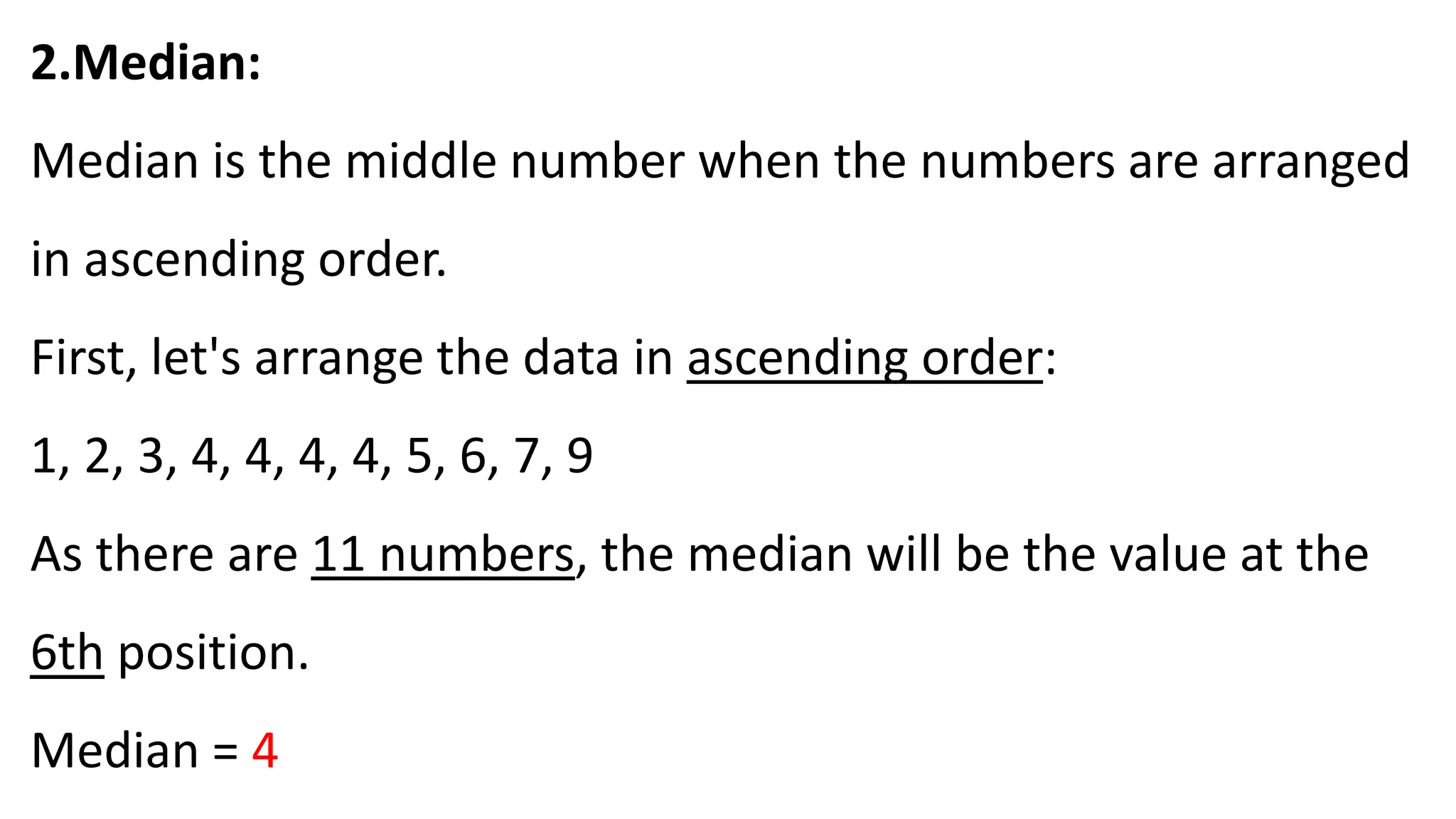 2.Median:
Median is the middle number when the numbers are arranged
in ascending order.
First, let's arrange the data in ascending order:
1, 2, 3, 4, 4, 4, 4, 5, 6, 7, 9
As there are 11 numbers, the median will be the value at the
6th position.
Median = 4
 