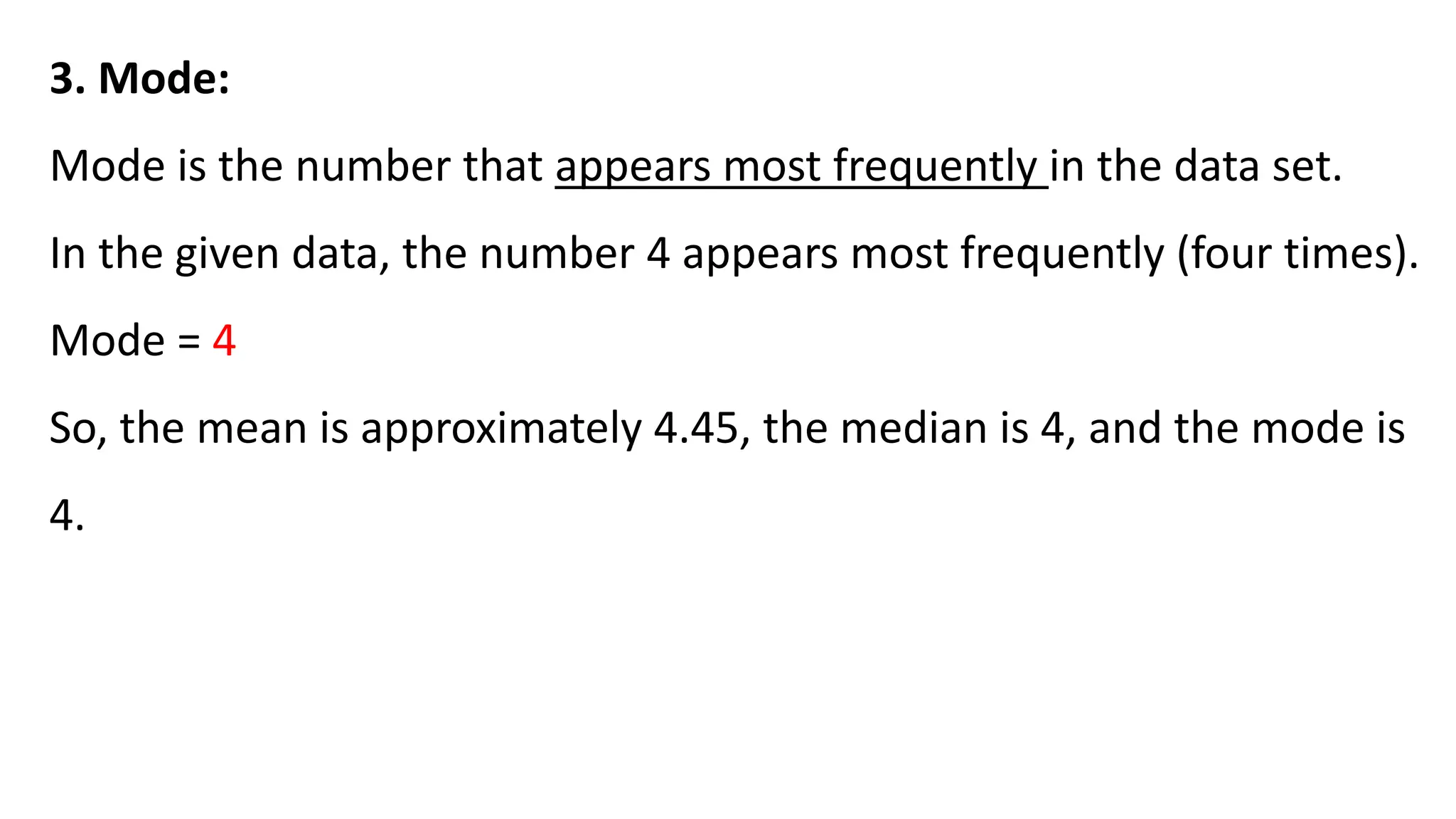 3. Mode:
Mode is the number that appears most frequently in the data set.
In the given data, the number 4 appears most frequently (four times).
Mode = 4
So, the mean is approximately 4.45, the median is 4, and the mode is
4.
 