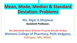 Mean, Mode, Median & Standard
Deviation: Problems
Ms. Nigar K.Mujawar
Assistant Professor,
Shri.Balasaheb Mane Shikshan Prasarak Mandal Ambap
Womens College of Pharmacy, Peth-Vadgaon,
Kolhapur, MH, INDIA.
 