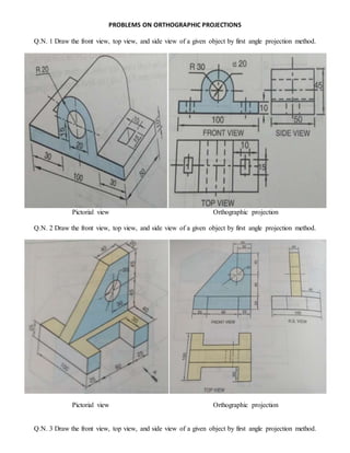 PROBLEMS ON ORTHOGRAPHIC PROJECTIONS
Q.N. 1 Draw the front view, top view, and side view of a given object by first angle projection method.
Pictorial view Orthographic projection
Q.N. 2 Draw the front view, top view, and side view of a given object by first angle projection method.
Pictorial view Orthographic projection
Q.N. 3 Draw the front view, top view, and side view of a given object by first angle projection method.
 