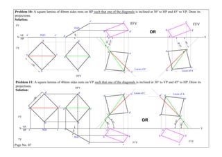 Problem 10: A square lamina of 40mm sides rests on HP such that one of the diagonals
projections.
Solution:
Problem 11: A square lamina of 40mm sides rests on VP such that one of the diagonals
projections.
Solution:
Page No. 07
X Y
VP
HP
TV
FV
FFV
a
b
c
d
a' b'(d') c'
a c
b
d
a'
b'(d')
c'
c c1
d
a
b Locus of C
d'
c'
b'
a'
Locus of Aa1 a
c
d
b
FFV
d'
c'
b'
a'
DTV
OR
X Y
VP
HP
TV
FV
a'
b'
c'
d'
a b(d) c a
b(d)
c
a' c'
b'
d'
DFV
FTV
c' c1'
d'
a'
b'
Locus of C
d
c
b
a
Locus of Aa1' a'
c'd'
b'
FTV
d
c
b
a
OR
 
