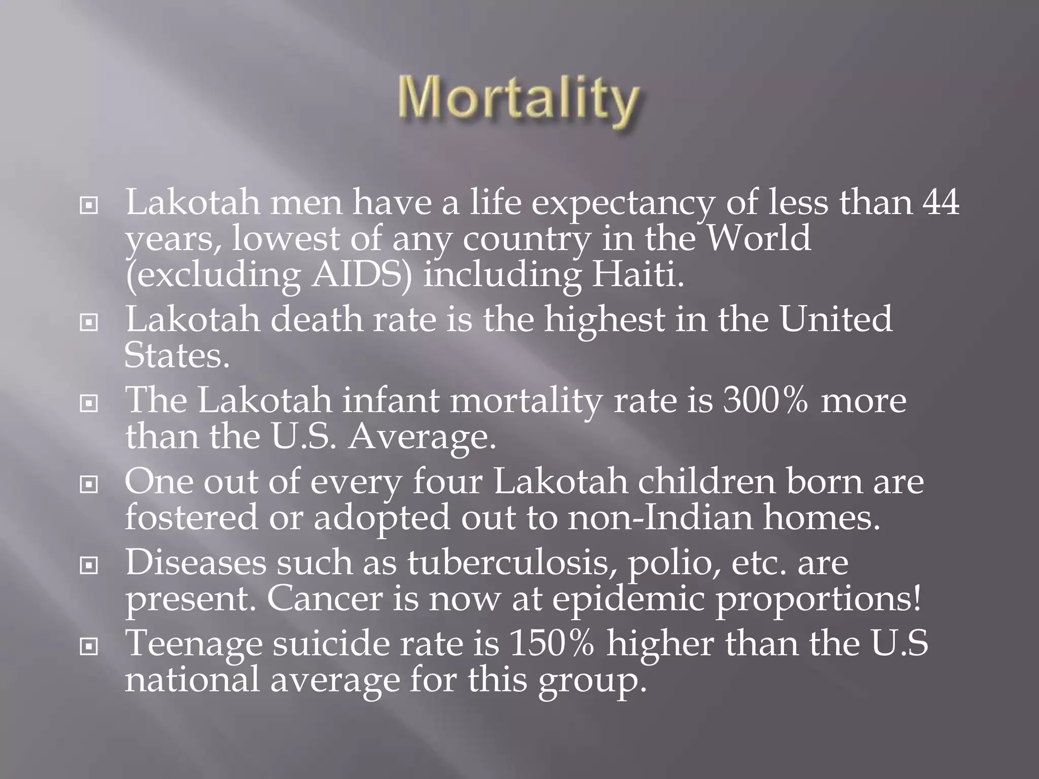 MortalityLakotah men have a life expectancy of less than 44 years, lowest of any country in the World (excluding AIDS) including Haiti.Lakotah death rate is the highest in the United States.The Lakotah infant mortality rate is 300% more than the U.S. Average.One out of every four Lakotah children born are fostered or adopted out to non-Indian homes.Diseases such as tuberculosis, polio, etc. are present. Cancer is now at epidemic proportions!Teenage suicide rate is 150% higher than the U.S national average for this group.