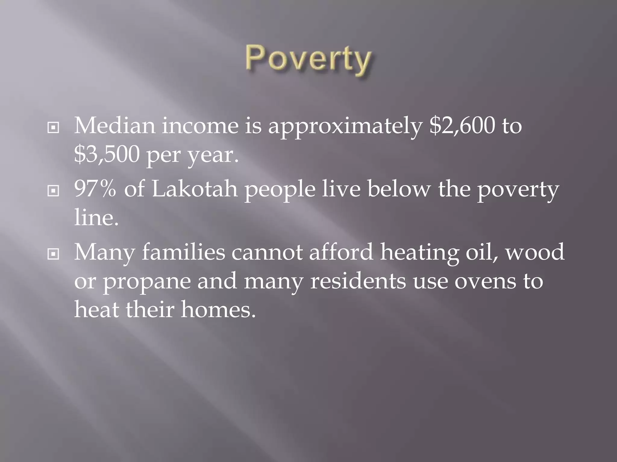PovertyMedian income is approximately $2,600 to $3,500 per year.97% of Lakotah people live below the poverty line.Many families cannot afford heating oil, wood or propane and many residents use ovens to heat their homes.