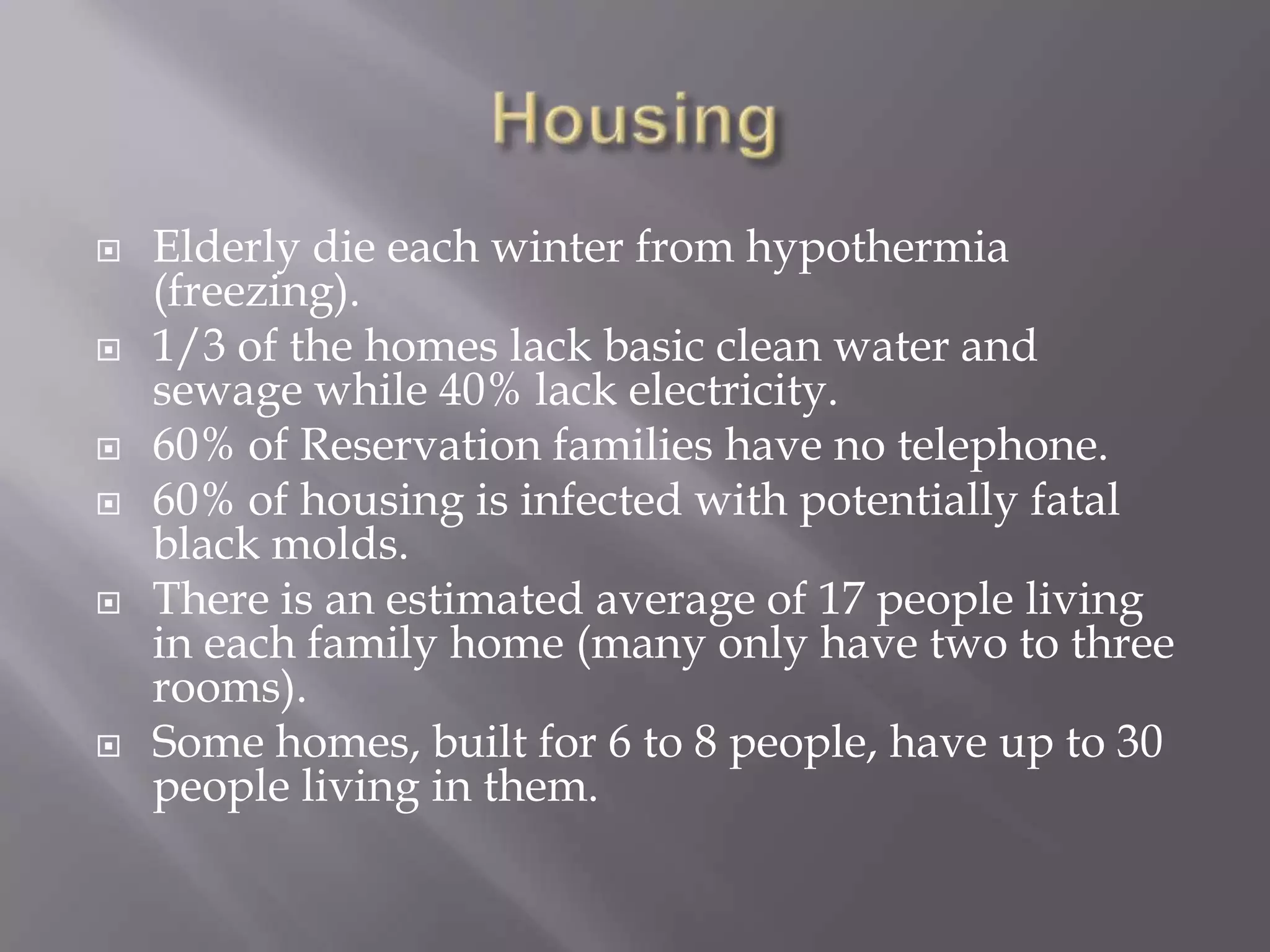HousingElderly die each winter from hypothermia (freezing).1/3 of the homes lack basic clean water and sewage while 40% lack electricity.60% of Reservation families have no telephone.60% of housing is infected with potentially fatal black molds.There is an estimated average of 17 people living in each family home (many only have two to three rooms). Some homes, built for 6 to 8 people, have up to 30 people living in them.