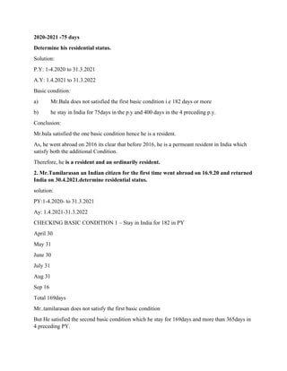 2020-2021 -75 days
Determine his residential status.
Solution:
P.Y: 1-4.2020 to 31.3.2021
A.Y: 1.4.2021 to 31.3.2022
Basic condition:
a) Mr.Bala does not satisfied the first basic condition i.e 182 days or more
b) he stay in India for 75days in the p.y and 400 days in the 4 preceding p.y.
Conclusion:
Mr.bala satisfied the one basic condition hence he is a resident.
As, he went abroad on 2016 its clear that before 2016, he is a permeant resident in India which
satisfy both the additional Condition.
Therefore, he is a resident and an ordinarily resident.
2. Mr.Tamilarasan an Indian citizen for the first time went abroad on 16.9.20 and returned
India on 30.4.2021.determine residential status.
solution:
PY:1-4.2020- to 31.3.2021
Ay: 1.4.2021-31.3.2022
CHECKING BASIC CONDITION 1 – Stay in India for 182 in PY
April 30
May 31
June 30
July 31
Aug 31
Sep 16
Total 169days
Mr..tamilarasan does not satisfy the first basic condition
But He satisfied the second basic condition which he stay for 169days and more than 365days in
4 preceding PY.
 